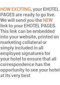 GOING LIVE HOW EXCITING, your EHOTEL PAGES are ready to go live. We will send you the NEW link to your EHOTEL PAGES. This link can be embedded into your website, printed on marketing collateral or simply included in all employee signatures for your hotel to ensure that all correspondence has the opportunity to see your hotel at its very best
