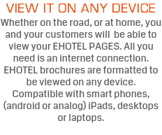 VIEW IT ON ANY DEVICE Whether on the road, or at home, you and your customers will be able to view your EHOTEL PAGES. All you need is an internet connection. EHOTEL brochures are formatted to be viewed on any device. Compatible with smart phones, (android or analog) iPads, desktops or laptops. 