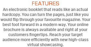 FEATURES An electronic booklet that reads like an actual hardcopy. You can turn the pages, just like you would flip through your favourite magazine. Your best foot forward in a modern way. Your online brochure is always available and right at your customers fingertips. Reach your target audience more efficiently with new high-class virtual showcasing.
