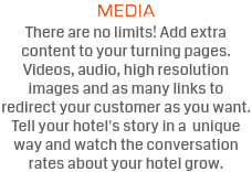 MEDIA There are no limits! Add extra content to your turning pages. Videos, audio, high resolution images and as many links to redirect your customer as you want. Tell your hotel's story in a unique way and watch the conversation rates about your hotel grow.